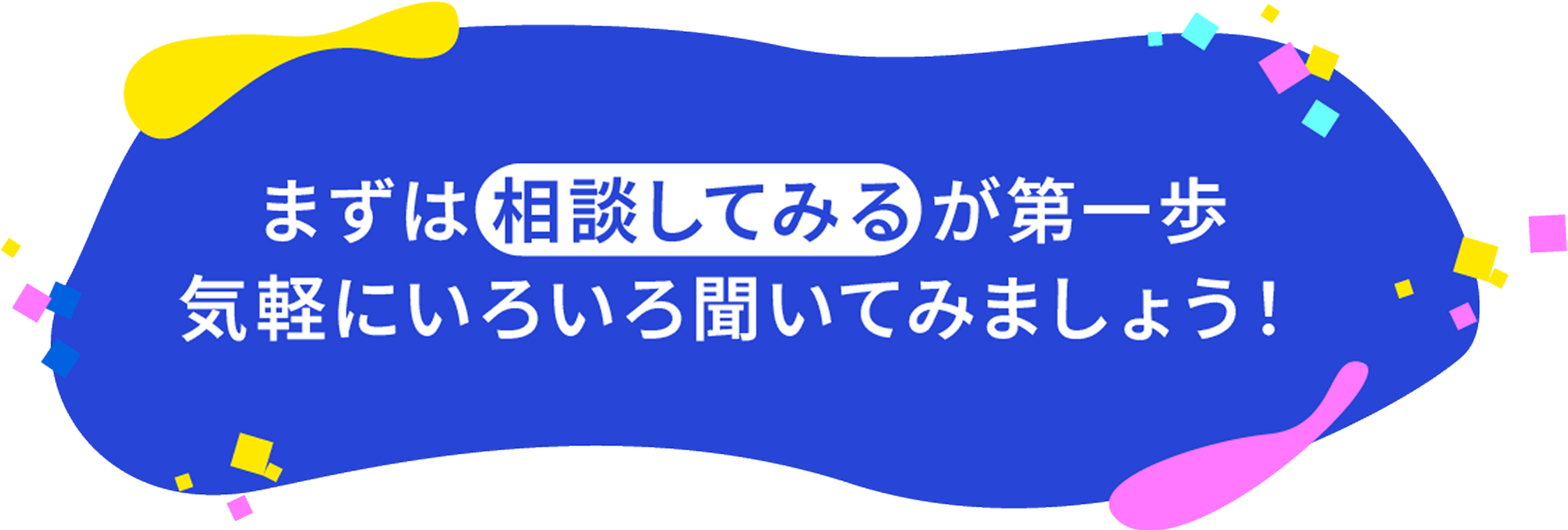 まずは「相談してみる」が第一歩。気軽にいろいろ聞いてみましょう!